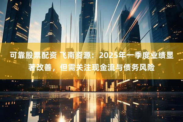 可靠股票配资 飞南资源：2025年一季度业绩显著改善，但需关注现金流与债务风险