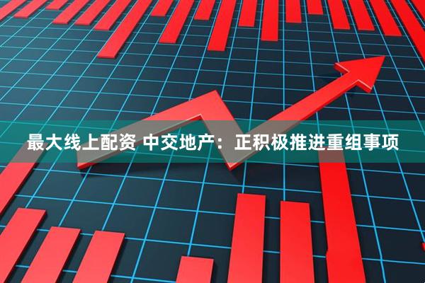 最大线上配资 中交地产：正积极推进重组事项