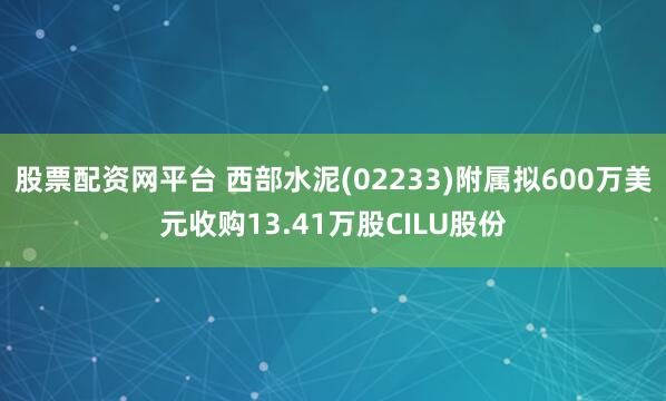 股票配资网平台 西部水泥(02233)附属拟600万美元收购13.41万股CILU股份